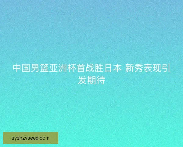 中国男篮亚洲杯首战胜日本 新秀表现引发期待