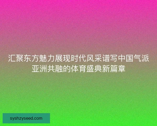 汇聚东方魅力展现时代风采谱写中国气派亚洲共融的体育盛典新篇章 汇聚东方魅力展现时代风采谱写中国气派亚洲共融的体育盛典新篇章