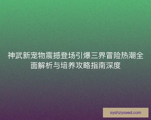 神武新宠物震撼登场引爆三界冒险热潮全面解析与培养攻略指南深度 神武新宠物震撼登场引爆三界冒险热潮全面解析与培养攻略指南深度