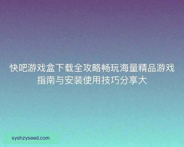 快吧游戏盒下载全攻略畅玩海量精品游戏指南与安装使用技巧分享大 快吧游戏盒下载全攻略畅玩海量精品游戏指南与安装使用技巧分享大