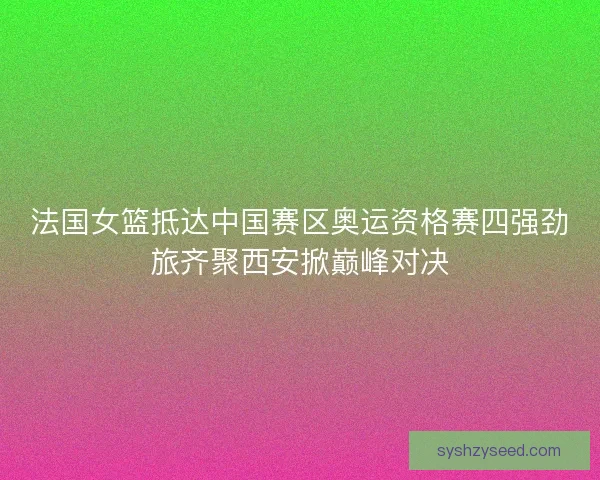 法国女篮抵达中国赛区奥运资格赛四强劲旅齐聚西安掀巅峰对决