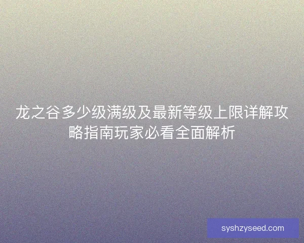 龙之谷多少级满级及最新等级上限详解攻略指南玩家必看全面解析 龙之谷多少级满级及最新等级上限详解攻略指南玩家必看全面解析